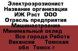 Электроэрозионист › Название организации ­ ИЖ-Рэст, ООО › Отрасль предприятия ­ Машиностроение › Минимальный оклад ­ 25 000 - Все города Работа » Вакансии   . Томская обл.,Томск г.